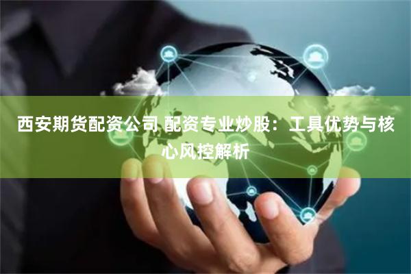 西安期货配资公司 配资专业炒股：工具优势与核心风控解析